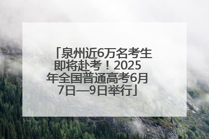 泉州近6万名考生即将赴考！2025年全国普通高考6月7日—9日举行