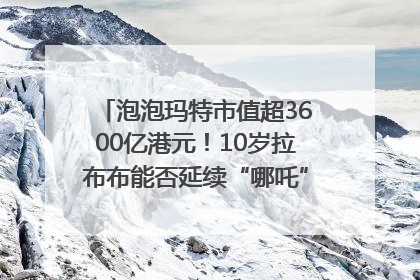泡泡玛特市值超3600亿港元！10岁拉布布能否延续“哪吒”神话？｜热财经