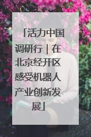 活力中国调研行｜在北京经开区感受机器人产业创新发展