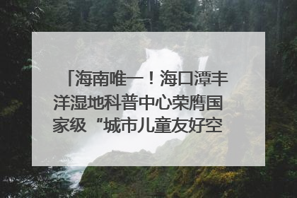 海南唯一！海口潭丰洋湿地科普中心荣膺国家级“城市儿童友好空间建设园区”称号