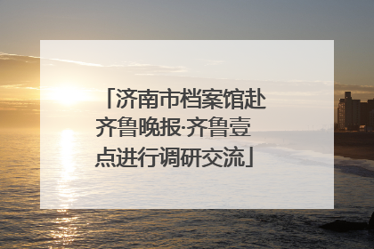 济南市档案馆赴齐鲁晚报·齐鲁壹点进行调研交流