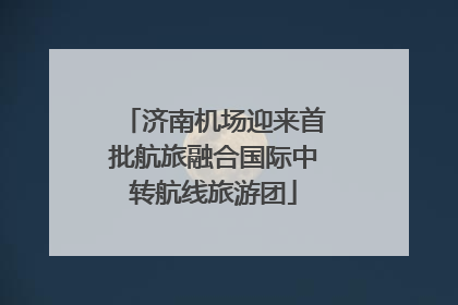 济南机场迎来首批航旅融合国际中转航线旅游团