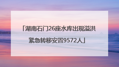 湖南石门26座水库出现溢洪 紧急转移安置9572人