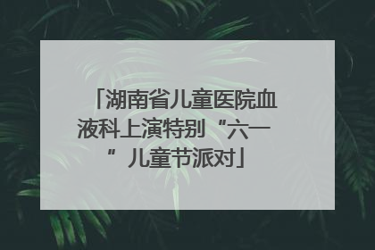 湖南省儿童医院血液科上演特别“六一”儿童节派对