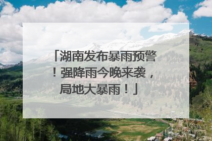 湖南发布暴雨预警！强降雨今晚来袭，局地大暴雨！