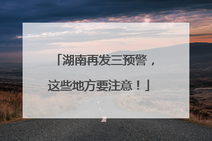 湖南再发三预警，这些地方要注意！