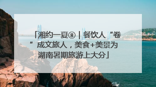 湘约一夏⑧｜餐饮人“卷”成文旅人，美食+美景为湖南暑期旅游上大分