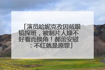 演员哈妮克孜因戴眼镜探班，被制片人嫌不好看而换角！郝蕾安慰：不红就是原罪