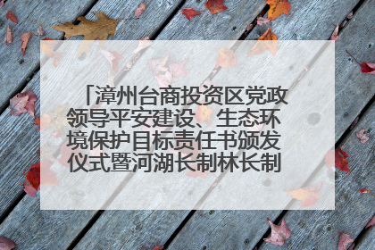 漳州台商投资区党政领导平安建设、生态环境保护目标责任书颁发仪式暨河湖长制林长制工作会议召开