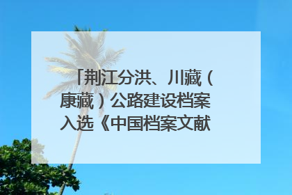 荆江分洪、川藏（康藏）公路建设档案入选《中国档案文献遗产名录》