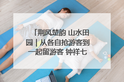 荆风楚韵 山水田园｜从各自抢游客到一起留游客 钟祥七村抱团解了“乡愁”添了“乡酬”
