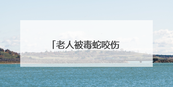 老人被毒蛇咬伤 所幸拍下照片及时注射抗蛇毒血清