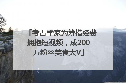考古学家为筹措经费拥抱短视频，成200万粉丝美食大V