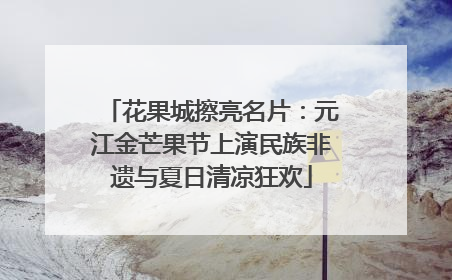 花果城擦亮名片：元江金芒果节上演民族非遗与夏日清凉狂欢