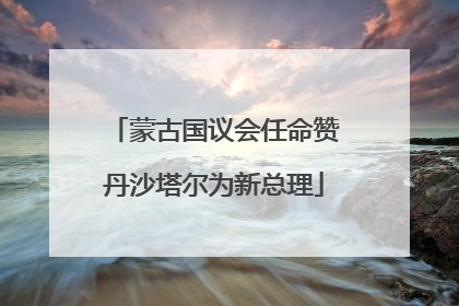 蒙古国议会任命赞丹沙塔尔为新总理