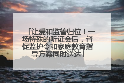 让爱和监管归位！一场特殊的听证会后，督促监护令和家庭教育指导方案同时送达