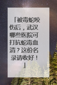 被毒蛇咬伤后，武汉哪些医院可打抗蛇毒血清？这份名录请收好！