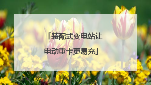 装配式变电站让电动重卡更易充