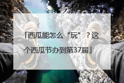 西瓜能怎么“玩”？这个西瓜节办到第37届