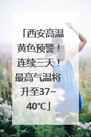 西安高温黄色预警！连续三天！最高气温将升至37~40℃