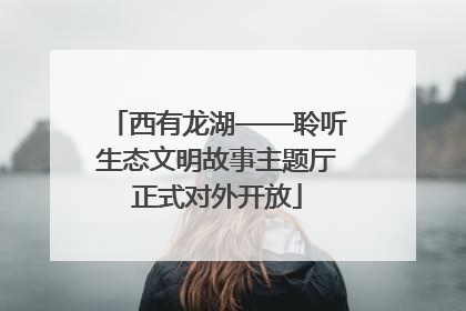 西有龙湖——聆听生态文明故事主题厅正式对外开放