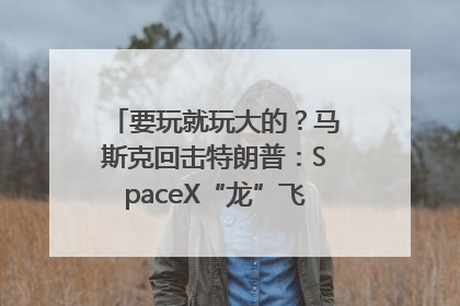 要玩就玩大的？马斯克回击特朗普：SpaceX“龙”飞船将立即退役！