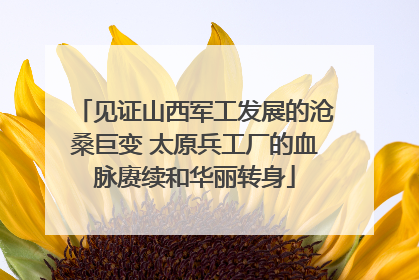 见证山西军工发展的沧桑巨变 太原兵工厂的血脉赓续和华丽转身