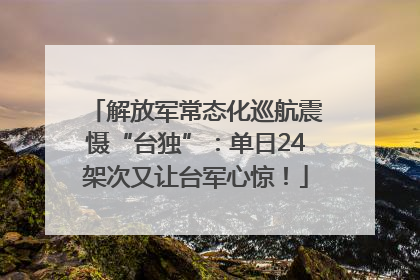 解放军常态化巡航震慑“台独”：单日24架次又让台军心惊！