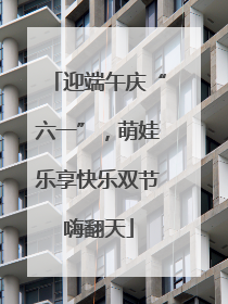 迎端午庆“六一”，萌娃乐享快乐双节嗨翻天