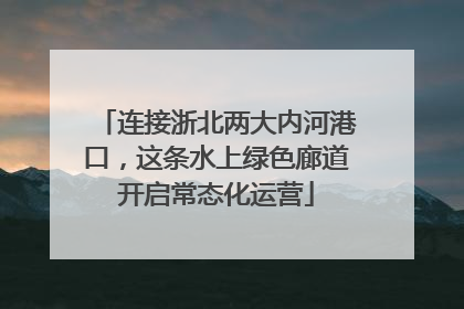 连接浙北两大内河港口，这条水上绿色廊道开启常态化运营