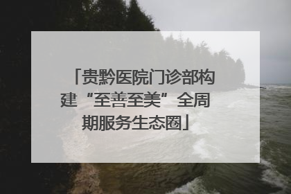 贵黔医院门诊部构建“至善至美”全周期服务生态圈
