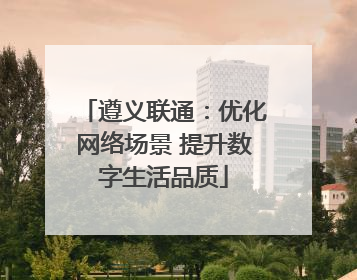 遵义联通：优化网络场景 提升数字生活品质