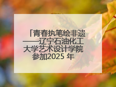 青春执笔绘非遗——辽宁石油化工大学艺术设计学院参加2025 年辽宁省“非遗新青年”高校优秀作品推荐活动