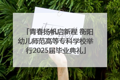 青春扬帆启新程 衡阳幼儿师范高等专科学校举行2025届毕业典礼