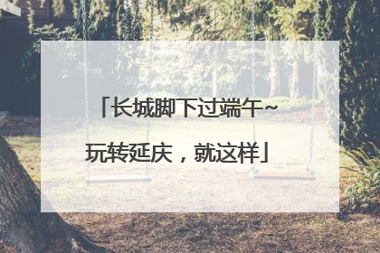 长城脚下过端午~玩转延庆，就这样