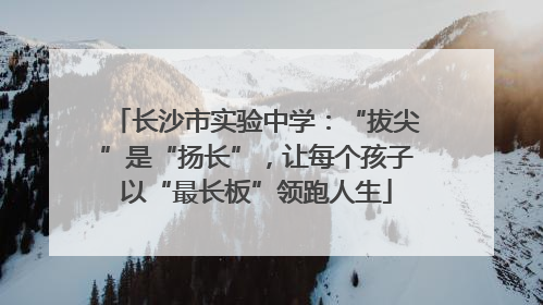 长沙市实验中学：“拔尖”是“扬长”，让每个孩子以“最长板”领跑人生