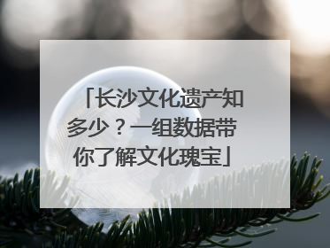 长沙文化遗产知多少？一组数据带你了解文化瑰宝