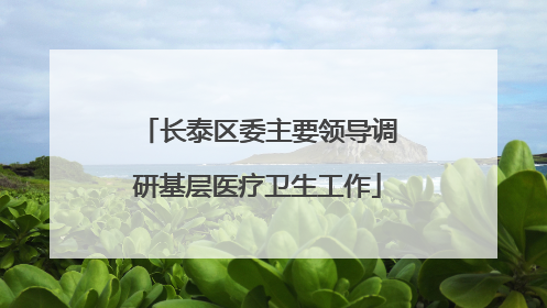 长泰区委主要领导调研基层医疗卫生工作