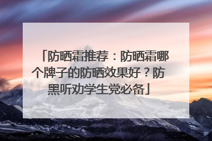 防晒霜推荐：防晒霜哪个牌子的防晒效果好？防黑听劝学生党必备