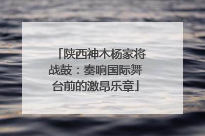 陕西神木杨家将战鼓：奏响国际舞台前的激昂乐章