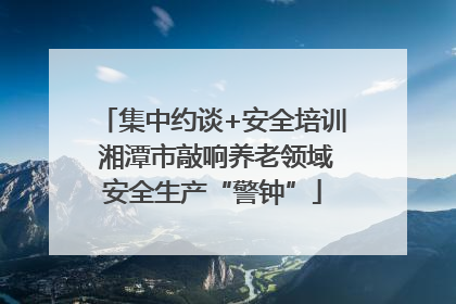 集中约谈+安全培训 湘潭市敲响养老领域安全生产“警钟”