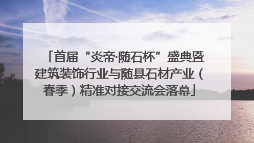 首届“炎帝·随石杯”盛典暨建筑装饰行业与随县石材产业（春季）精准对接交流会落幕