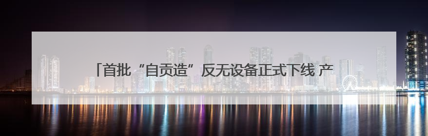 首批“自贡造”反无设备正式下线 产品已获四川省重大技术装备首台套认定