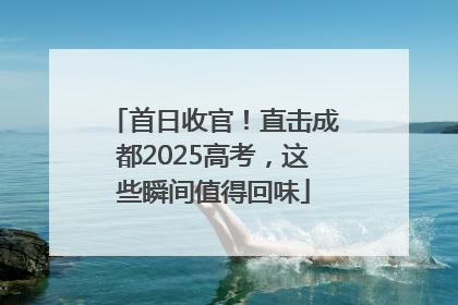 首日收官！直击成都2025高考，这些瞬间值得回味