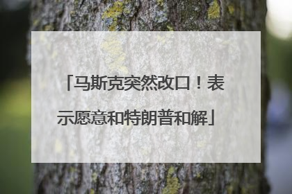马斯克突然改口！表示愿意和特朗普和解