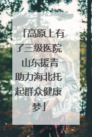 高原上有了三级医院 山东援青助力海北托起群众健康梦