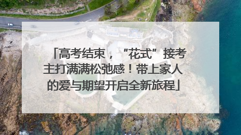 高考结束，“花式”接考主打满满松弛感！带上家人的爱与期望开启全新旅程