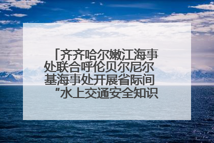 齐齐哈尔嫩江海事处联合呼伦贝尔尼尔基海事处开展省际间“水上交通安全知识进校园”活动