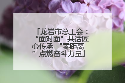 龙岩市总工会：“面对面”共话匠心传承 “零距离”点燃奋斗力量