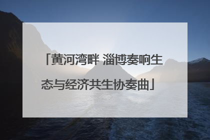 黄河湾畔 淄博奏响生态与经济共生协奏曲